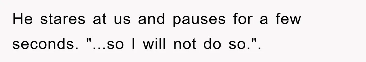 He stares at us and pauses for a few seconds. "...so I will not do so.".