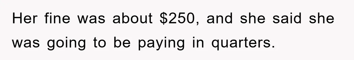 Her fine was about $250, and she said she was going to be paying in quarters.