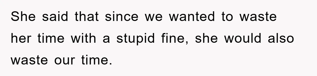 She said that since we wanted to waste her time with a stupid fine, she would also waste our time.