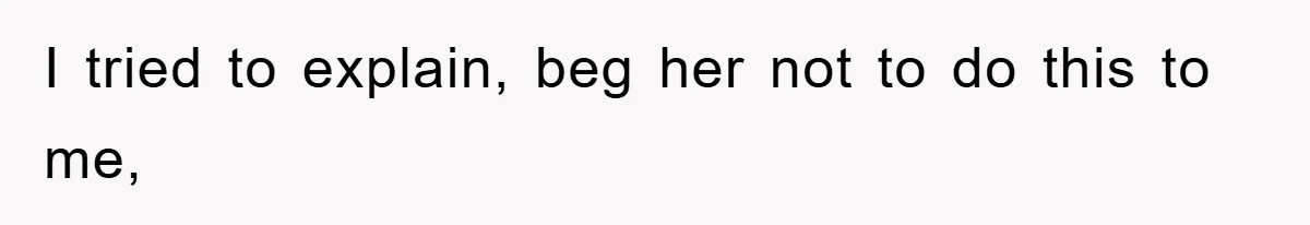 I tried to explain, beg her not to do this to me,