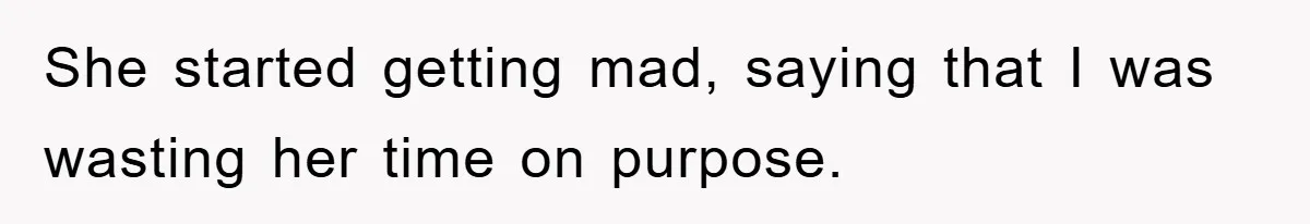 She started getting mad, saying that I was wasting her time on purpose.