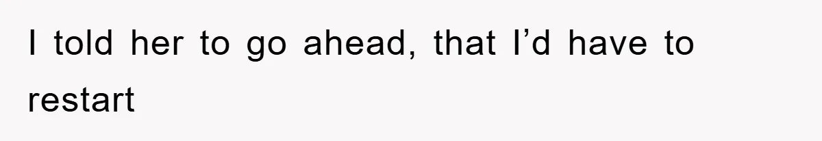 I told her to go ahead, that I’d have to restart
