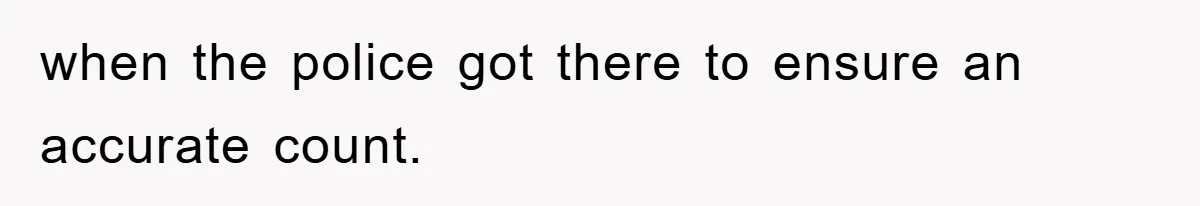 when the police got there to ensure an accurate count.