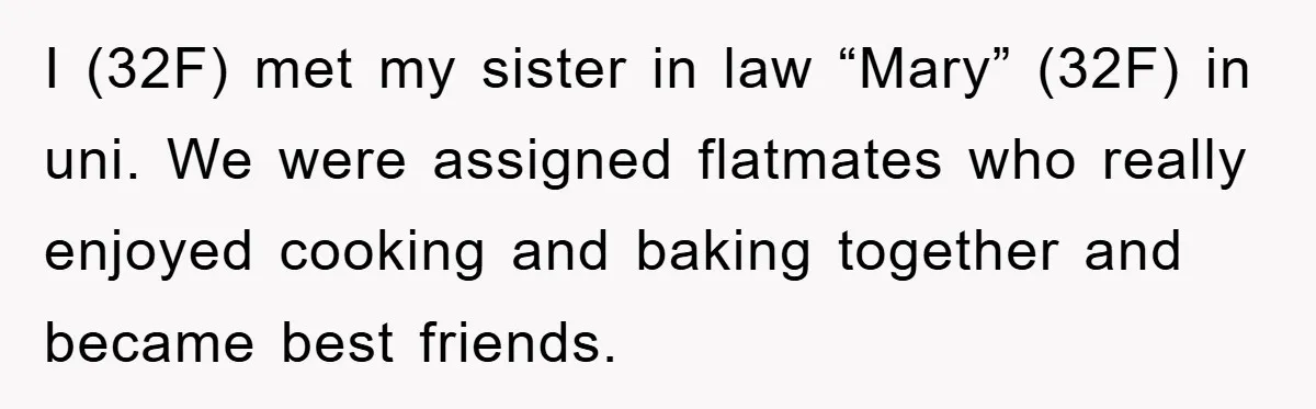 I (32F) met my sister in law “Mary” (32F) in uni. We were assigned flatmates who really enjoyed cooking and baking together and became best friends.