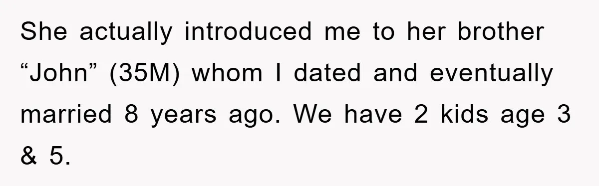 She actually introduced me to her brother “John” (35M) whom I dated and eventually married 8 years ago. We have 2 kids age 3 & 5.