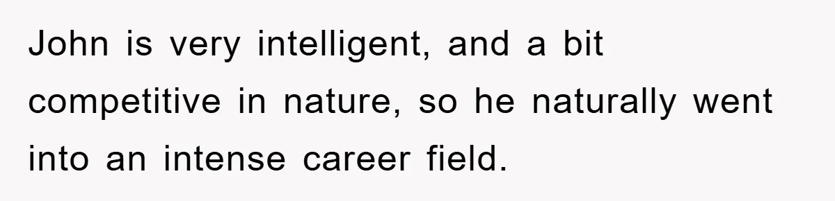 John is very intelligent, and a bit competitive in nature, so he naturally went into an intense career field.