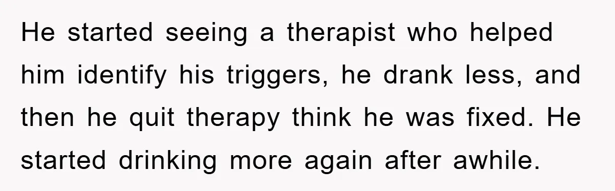 He started seeing a therapist who helped him identify his triggers, he drank less, and then he quit therapy think he was fixed. He started drinking more again after awhile.