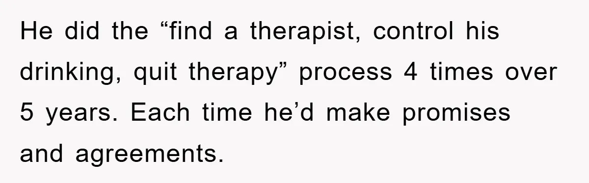 He did the “find a therapist, control his drinking, quit therapy” process 4 times over 5 years. Each time he’d make promises and agreements.