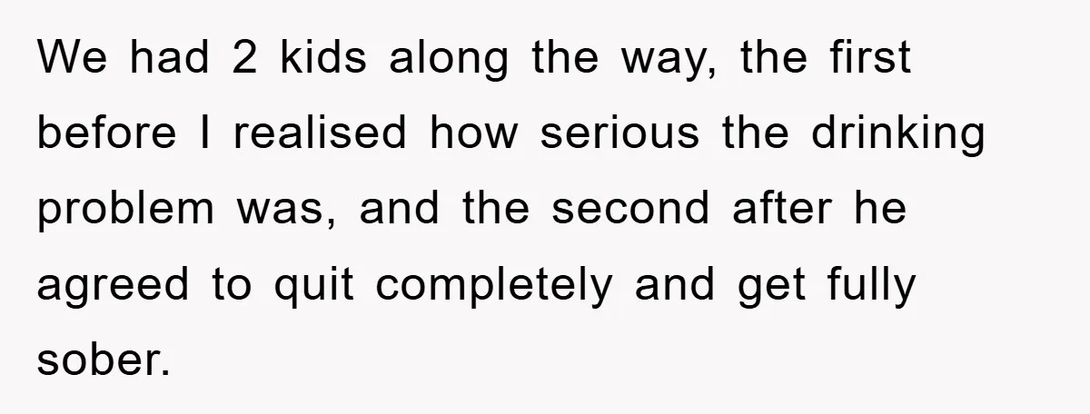 We had 2 kids along the way, the first before I realised how serious the drinking problem was, and the second after he agreed to quit completely and get fully...