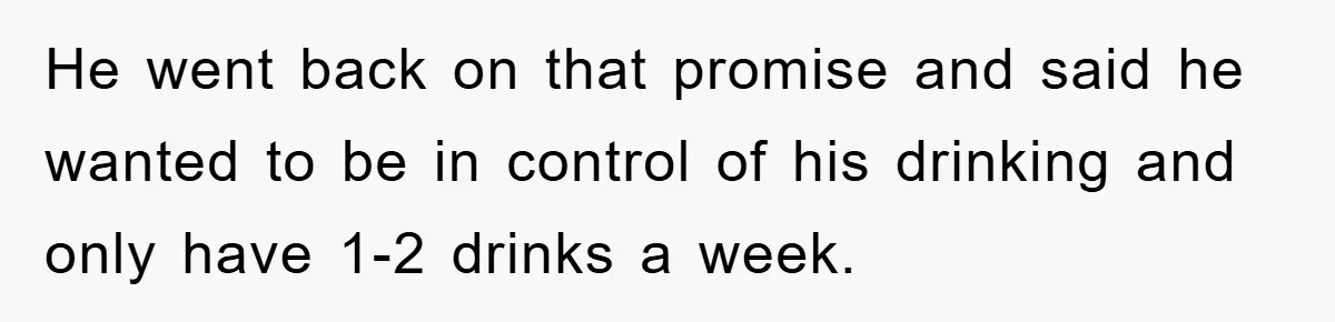 He went back on that promise and said he wanted to be in control of his drinking and only have 1-2 drinks a week.