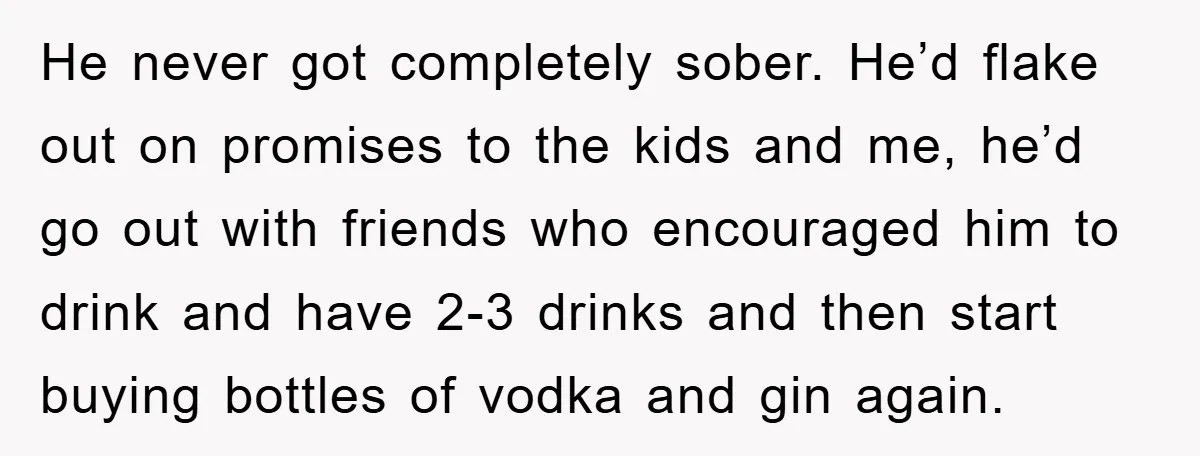 He never got completely sober. He’d flake out on promises to the kids and me, he’d go out with friends who encouraged him to drink and have 2-3 drinks and...
