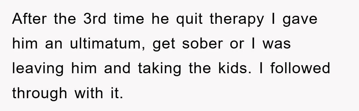 After the 3rd time he quit therapy I gave him an ultimatum, get sober or I was leaving him and taking the kids. I followed through with it.