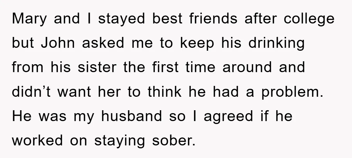 Mary and I stayed best friends after college but John asked me to keep his drinking from his sister the first time around and didn’t want her to think he...