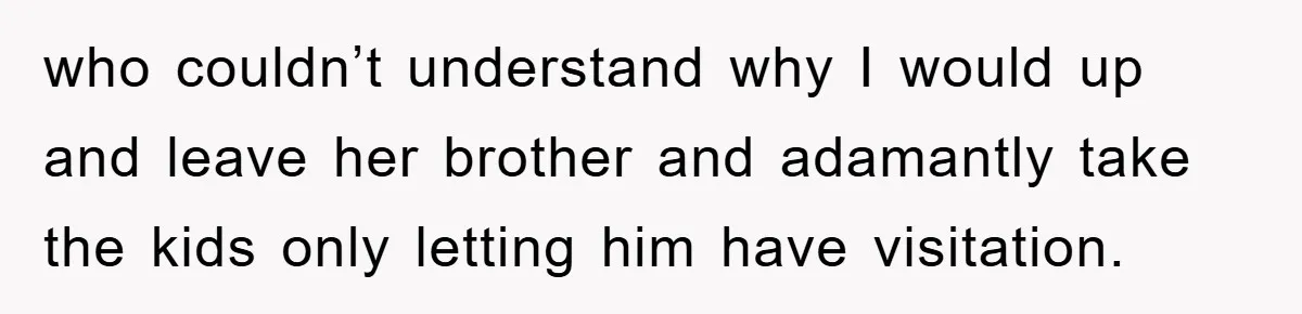 who couldn’t understand why I would up and leave her brother and adamantly take the kids only letting him have visitation.