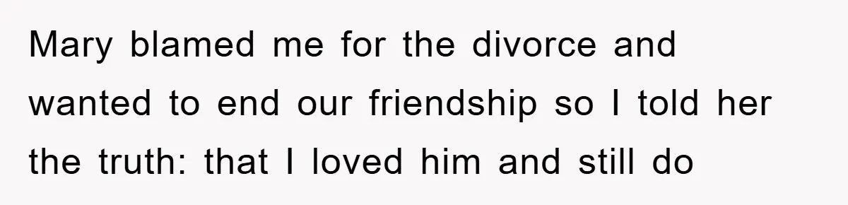 Mary blamed me for the divorce and wanted to end our friendship so I told her the truth: that I loved him and still do