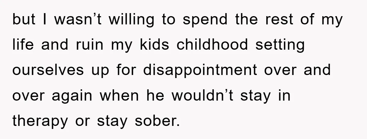 but I wasn’t willing to spend the rest of my life and ruin my kids childhood setting ourselves up for disappointment over and over again when he wouldn’t stay in...