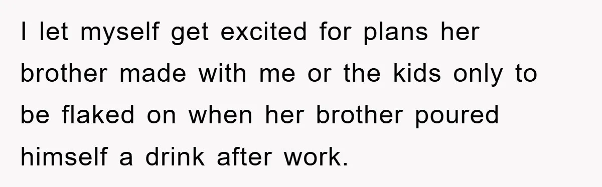 I let myself get excited for plans her brother made with me or the kids only to be flaked on when her brother poured himself a drink after work.