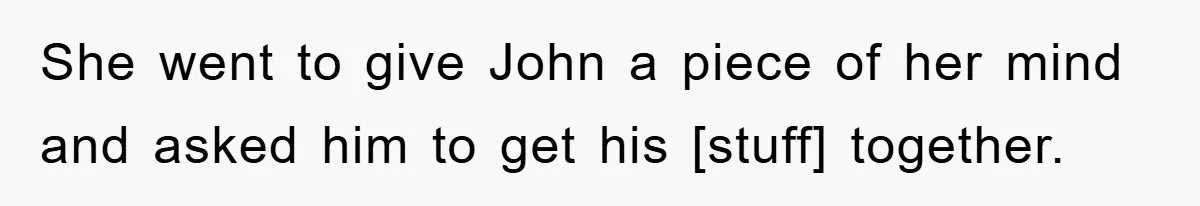 She went to give John a piece of her mind and asked him to get his [stuff] together.