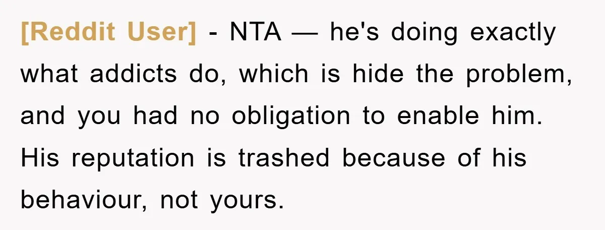 [Reddit User] - NTA — he's doing exactly what addicts do, which is hide the problem, and you had no obligation to enable him. His reputation is trashed because of...