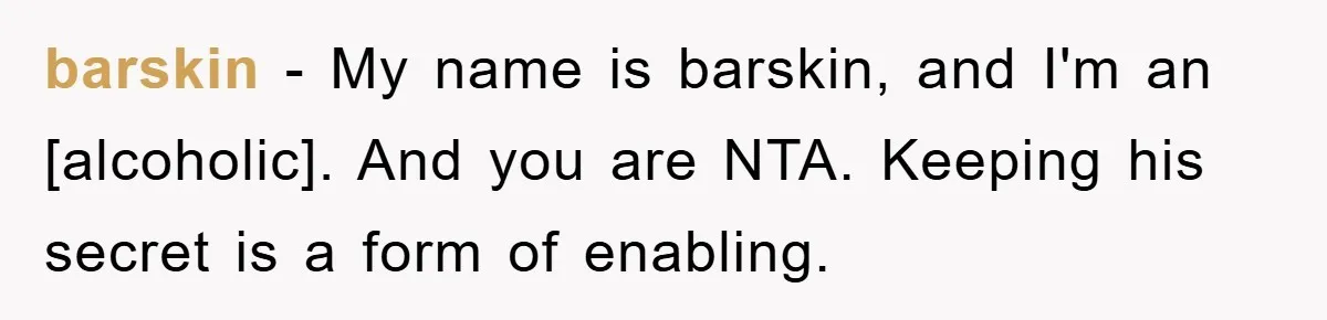 barskin - My name is barskin, and I'm an [alcoholic]. And you are NTA. Keeping his secret is a form of enabling.
