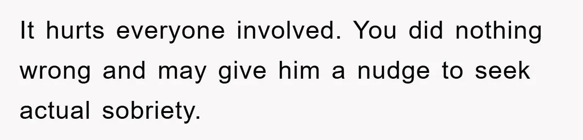 It hurts everyone involved. You did nothing wrong and may give him a nudge to seek actual sobriety.