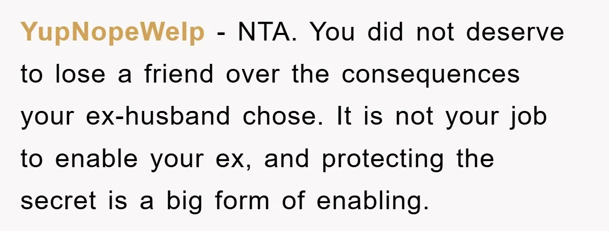 YupNopeWelp - NTA. You did not deserve to lose a friend over the consequences your ex-husband chose. It is not your job to enable your ex, and protecting the secret...