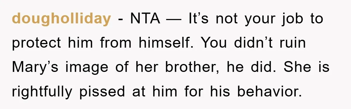 dougholliday - NTA — It’s not your job to protect him from himself. You didn’t ruin Mary’s image of her brother, he did. She is rightfully pissed at him for...