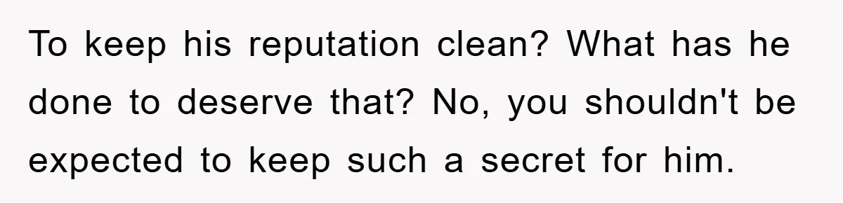 To keep his reputation clean? What has he done to deserve that? No, you shouldn't be expected to keep such a secret for him.