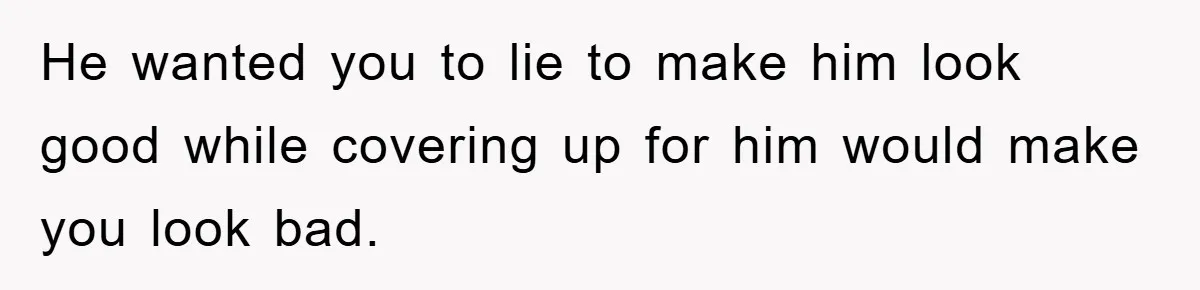 He wanted you to lie to make him look good while covering up for him would make you look bad.