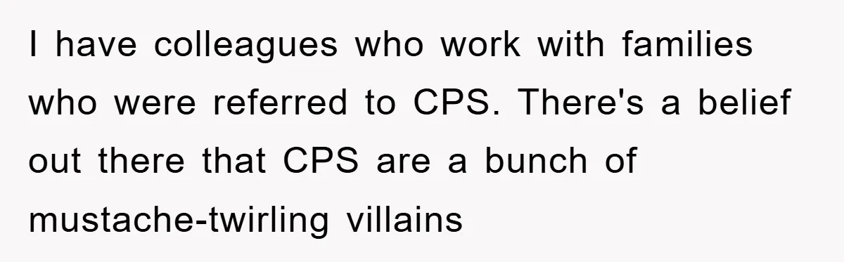 I have colleagues who work with families who were referred to CPS. There's a belief out there that CPS are a bunch of mustache-twirling villains