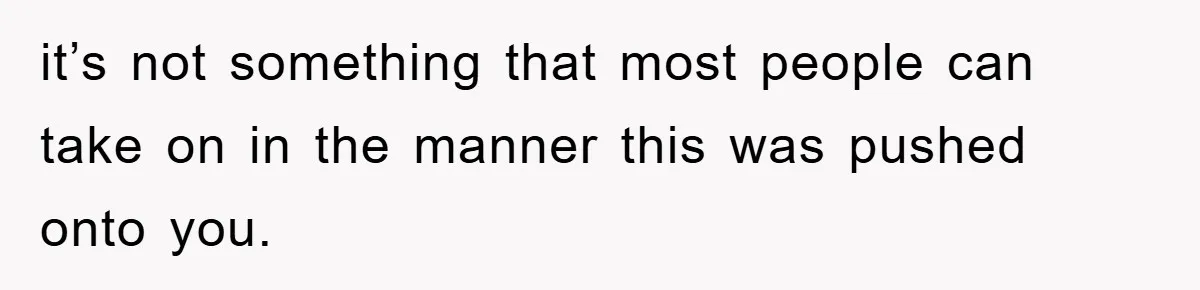 it’s not something that most people can take on in the manner this was pushed onto you.
