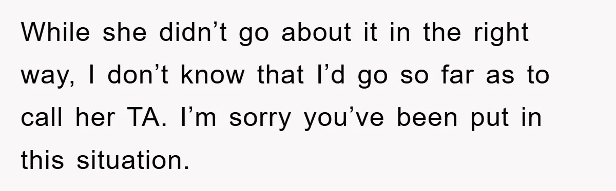 While she didn’t go about it in the right way, I don’t know that I’d go so far as to call her TA. I’m sorry you’ve been put in this...