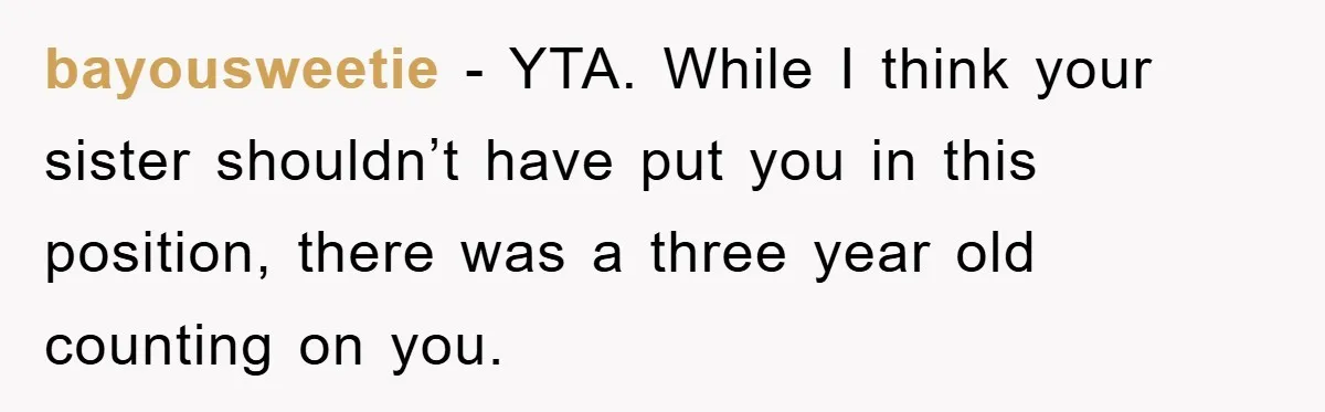 bayousweetie − YTA. While I think your sister shouldn’t have put you in this position, there was a three year old counting on you.