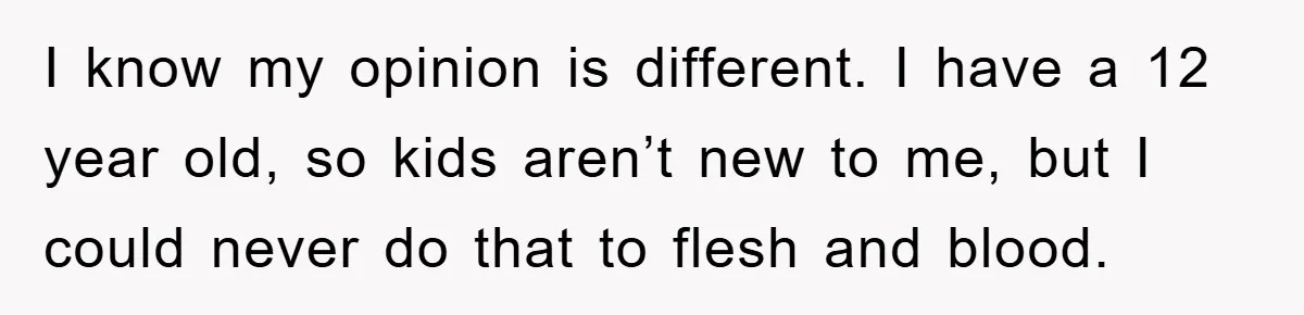 I know my opinion is different. I have a 12 year old, so kids aren’t new to me, but I could never do that to flesh and blood.