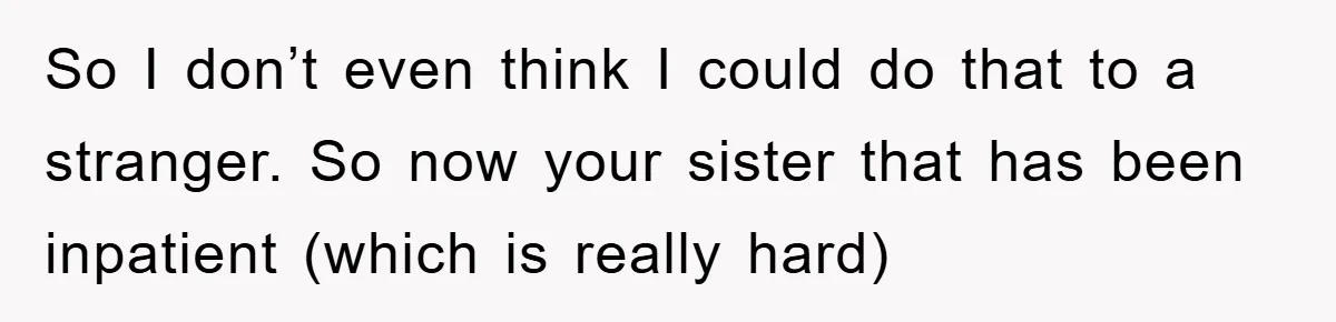 So I don’t even think I could do that to a stranger. So now your sister that has been inpatient (which is really hard)
