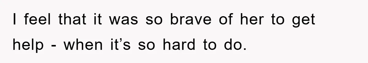 I feel that it was so brave of her to get help - when it’s so hard to do.