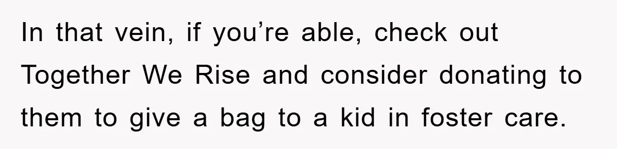 In that vein, if you’re able, check out Together We Rise and consider donating to them to give a bag to a kid in foster care.