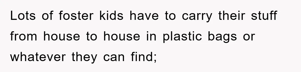 Lots of foster kids have to carry their stuff from house to house in plastic bags or whatever they can find;