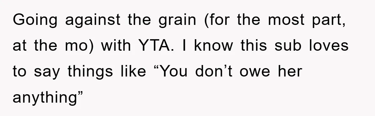 Going against the grain (for the most part, at the mo) with YTA. I know this sub loves to say things like “You don’t owe her anything”