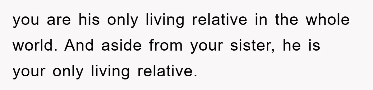 you are his only living relative in the whole world. And aside from your sister, he is your only living relative.