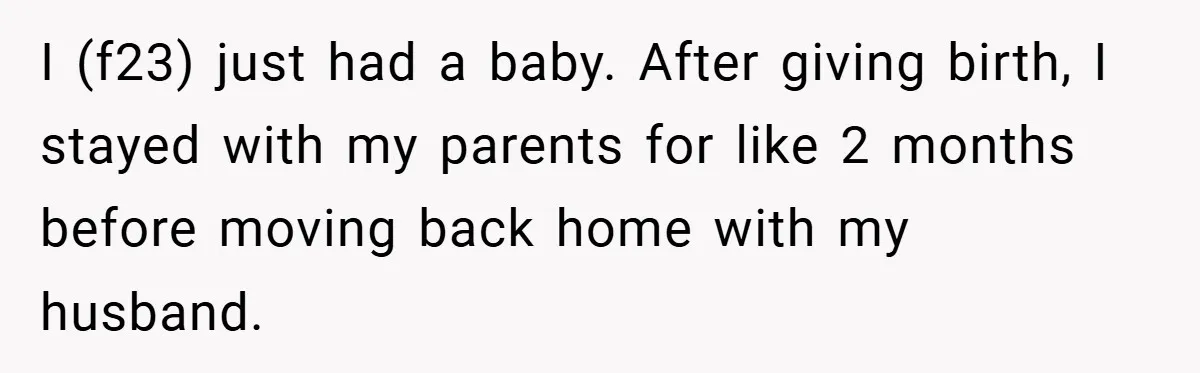 I (f23) just had a baby. After giving birth, I stayed with my parents for like 2 months before moving back home with my husband.