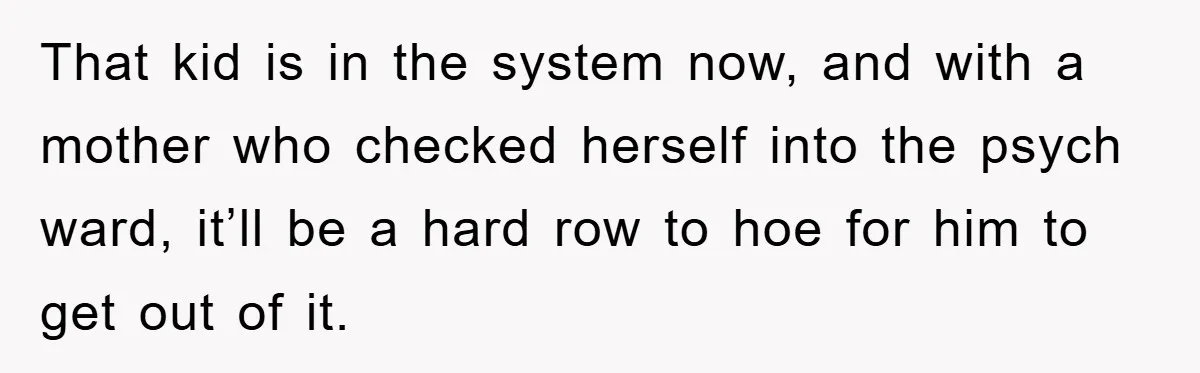 That kid is in the system now, and with a mother who checked herself into the psych ward, it’ll be a hard row to hoe for him to get out...