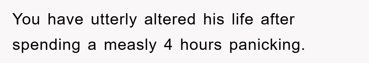 You have utterly altered his life after spending a measly 4 hours panicking.