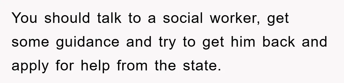You should talk to a social worker, get some guidance and try to get him back and apply for help from the state.
