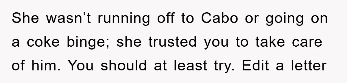 She wasn’t running off to Cabo or going on a coke binge; she trusted you to take care of him. You should at least try. Edit a letter