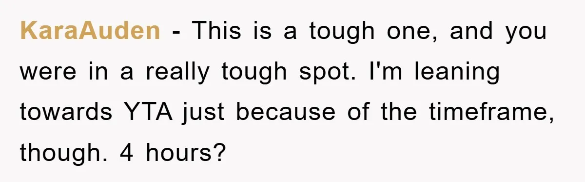 KaraAuden − This is a tough one, and you were in a really tough spot. I'm leaning towards YTA just because of the timeframe, though. 4 hours?