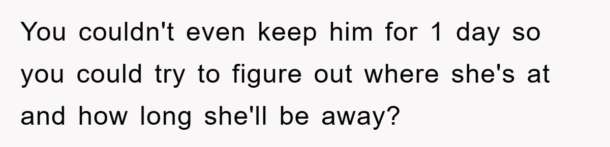 You couldn't even keep him for 1 day so you could try to figure out where she's at and how long she'll be away?