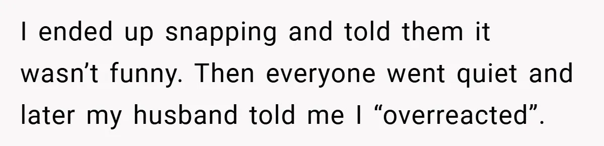 I ended up snapping and told them it wasn’t funny. Then everyone went quiet and later my husband told me I “overreacted”.