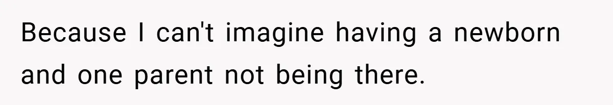 Because I can't imagine having a newborn and one parent not being there.