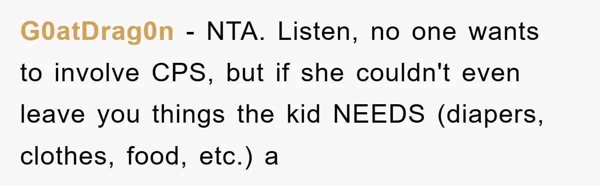 G0atDrag0n − NTA. Listen, no one wants to involve CPS, but if she couldn't even leave you things the kid NEEDS (diapers, clothes, food, etc.) a